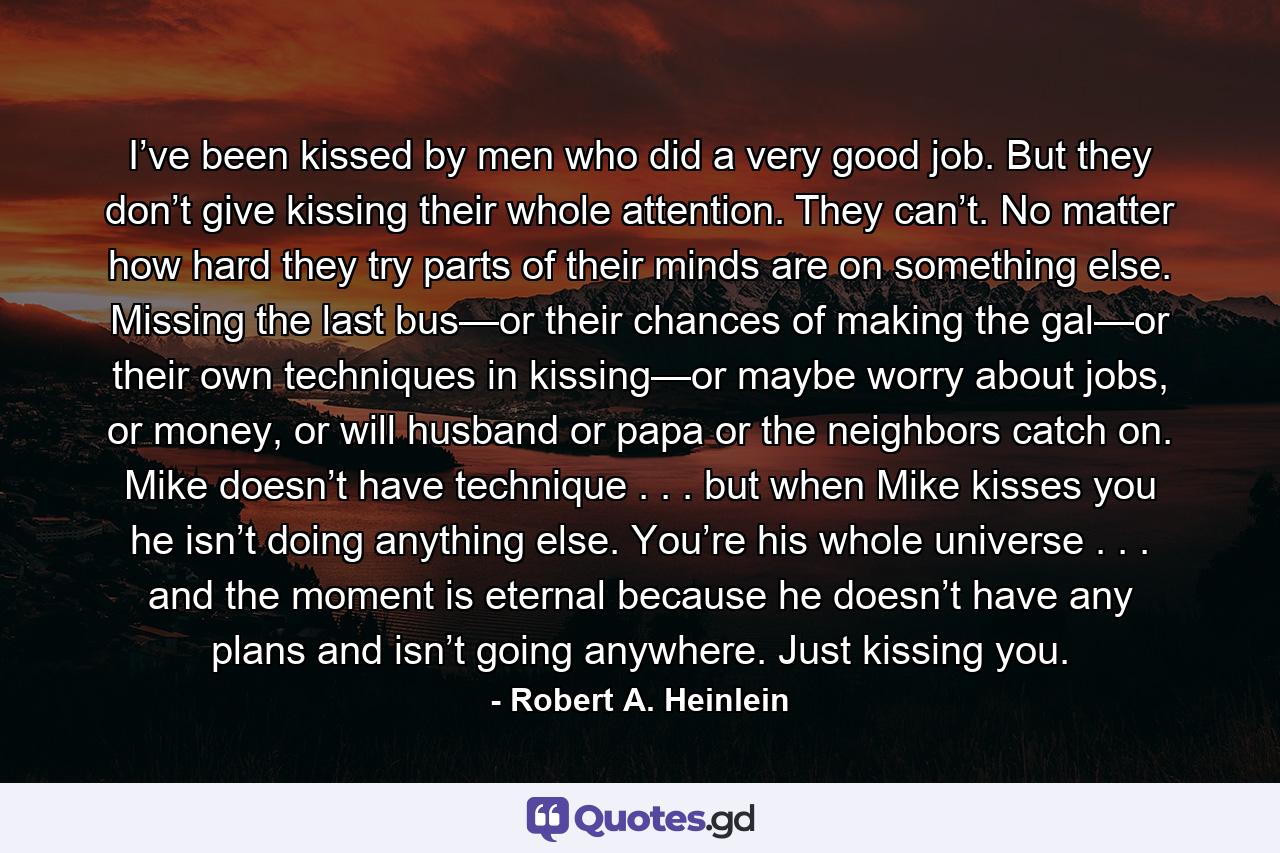 I’ve been kissed by men who did a very good job. But they don’t give kissing their whole attention. They can’t. No matter how hard they try parts of their minds are on something else. Missing the last bus—or their chances of making the gal—or their own techniques in kissing—or maybe worry about jobs, or money, or will husband or papa or the neighbors catch on. Mike doesn’t have technique . . . but when Mike kisses you he isn’t doing anything else. You’re his whole universe . . . and the moment is eternal because he doesn’t have any plans and isn’t going anywhere. Just kissing you. - Quote by Robert A. Heinlein