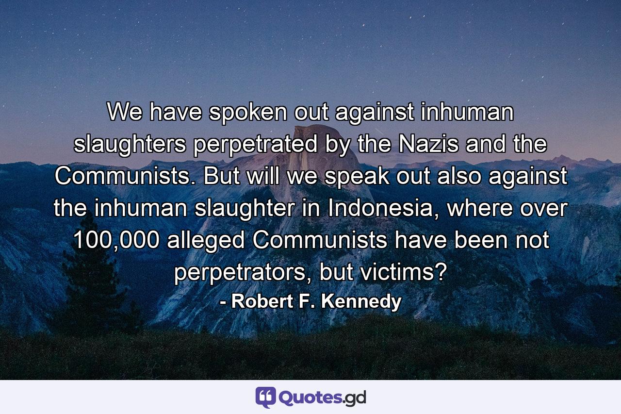 We have spoken out against inhuman slaughters perpetrated by the Nazis and the Communists. But will we speak out also against the inhuman slaughter in Indonesia, where over 100,000 alleged Communists have been not perpetrators, but victims? - Quote by Robert F. Kennedy