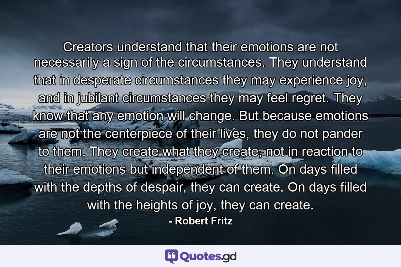 Creators understand that their emotions are not necessarily a sign of the circumstances. They understand that in desperate circumstances they may experience joy, and in jubilant circumstances they may feel regret. They know that any emotion will change. But because emotions are not the centerpiece of their lives, they do not pander to them. They create what they create, not in reaction to their emotions but independent of them. On days filled with the depths of despair, they can create. On days filled with the heights of joy, they can create. - Quote by Robert Fritz