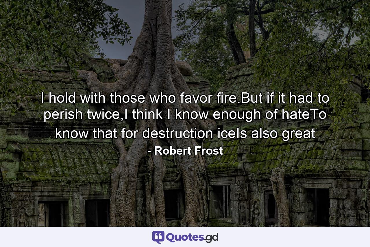 I hold with those who favor fire.But if it had to perish twice,I think I know enough of hateTo know that for destruction iceIs also great - Quote by Robert Frost