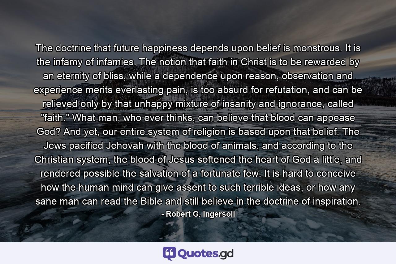 The doctrine that future happiness depends upon belief is monstrous. It is the infamy of infamies. The notion that faith in Christ is to be rewarded by an eternity of bliss, while a dependence upon reason, observation and experience merits everlasting pain, is too absurd for refutation, and can be relieved only by that unhappy mixture of insanity and ignorance, called 