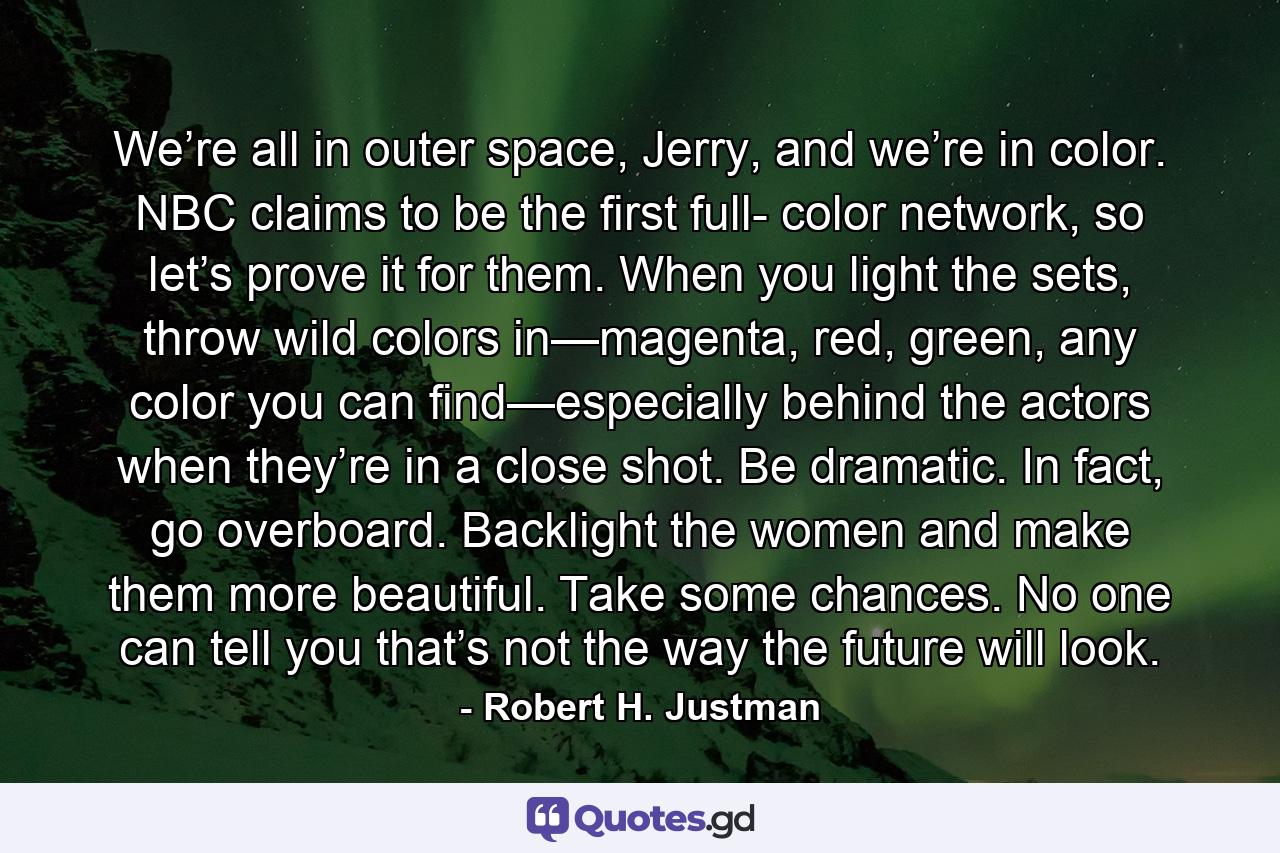 We’re all in outer space, Jerry, and we’re in color. NBC claims to be the first full- color network, so let’s prove it for them. When you light the sets, throw wild colors in—magenta, red, green, any color you can find—especially behind the actors when they’re in a close shot. Be dramatic. In fact, go overboard. Backlight the women and make them more beautiful. Take some chances. No one can tell you that’s not the way the future will look. - Quote by Robert H. Justman