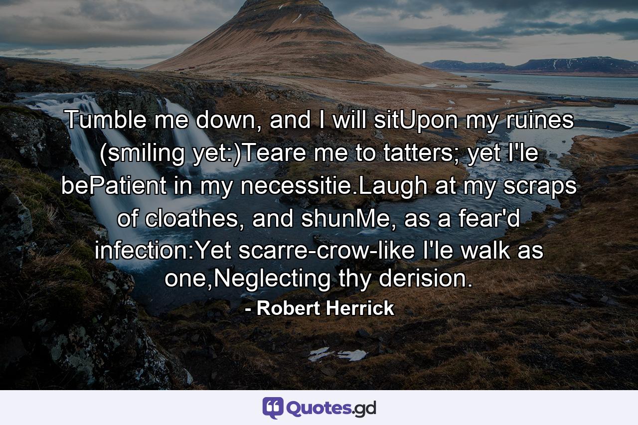 Tumble me down, and I will sitUpon my ruines (smiling yet:)Teare me to tatters; yet I'le bePatient in my necessitie.Laugh at my scraps of cloathes, and shunMe, as a fear'd infection:Yet scarre-crow-like I'le walk as one,Neglecting thy derision. - Quote by Robert Herrick