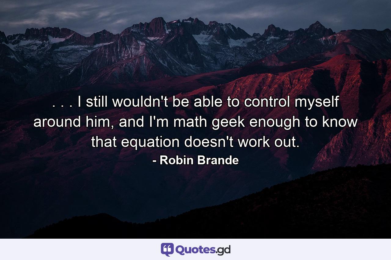 . . . I still wouldn't be able to control myself around him, and I'm math geek enough to know that equation doesn't work out. - Quote by Robin Brande