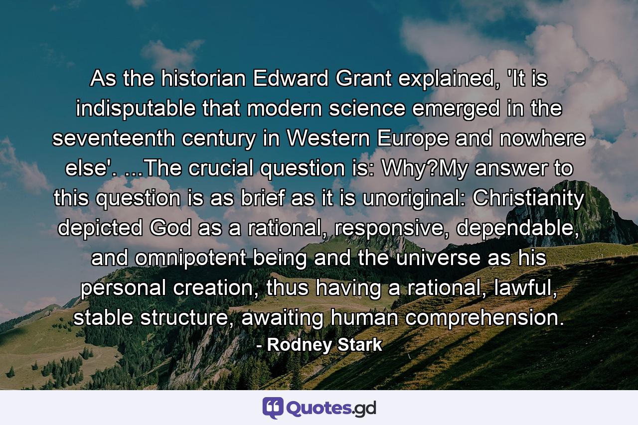 As the historian Edward Grant explained, 'It is indisputable that modern science emerged in the seventeenth century in Western Europe and nowhere else'. ...The crucial question is: Why?My answer to this question is as brief as it is unoriginal: Christianity depicted God as a rational, responsive, dependable, and omnipotent being and the universe as his personal creation, thus having a rational, lawful, stable structure, awaiting human comprehension. - Quote by Rodney Stark