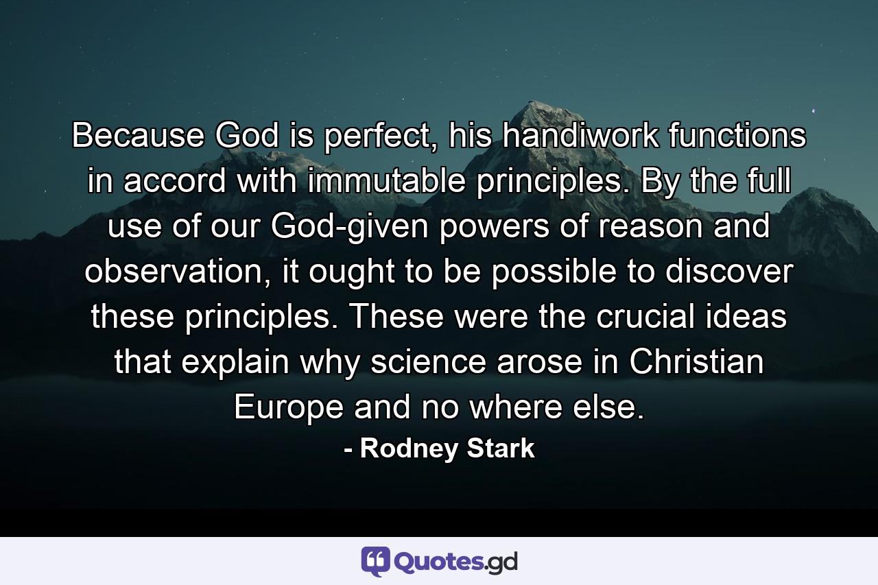 Because God is perfect, his handiwork functions in accord with immutable principles. By the full use of our God-given powers of reason and observation, it ought to be possible to discover these principles. These were the crucial ideas that explain why science arose in Christian Europe and no where else. - Quote by Rodney Stark