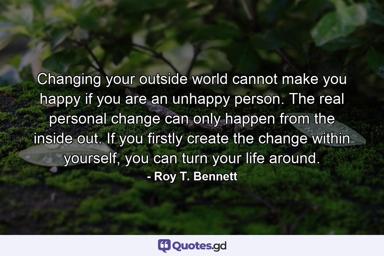 Changing your outside world cannot make you happy if you are an unhappy person. The real personal change can only happen from the inside out. If you firstly create the change within yourself, you can turn your life around. - Quote by Roy T. Bennett