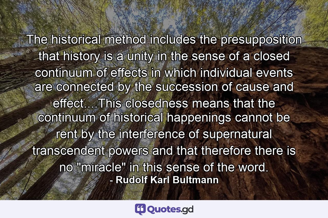 The historical method includes the presupposition that history is a unity in the sense of a closed continuum of effects in which individual events are connected by the succession of cause and effect....This closedness means that the continuum of historical happenings cannot be rent by the interference of supernatural transcendent powers and that therefore there is no 