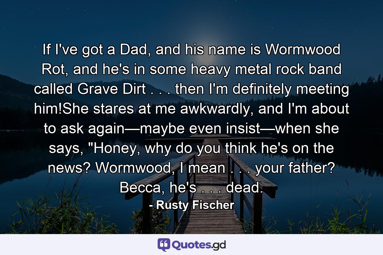 If I've got a Dad, and his name is Wormwood Rot, and he's in some heavy metal rock band called Grave Dirt . . . then I'm definitely meeting him!She stares at me awkwardly, and I'm about to ask again—maybe even insist—when she says, 