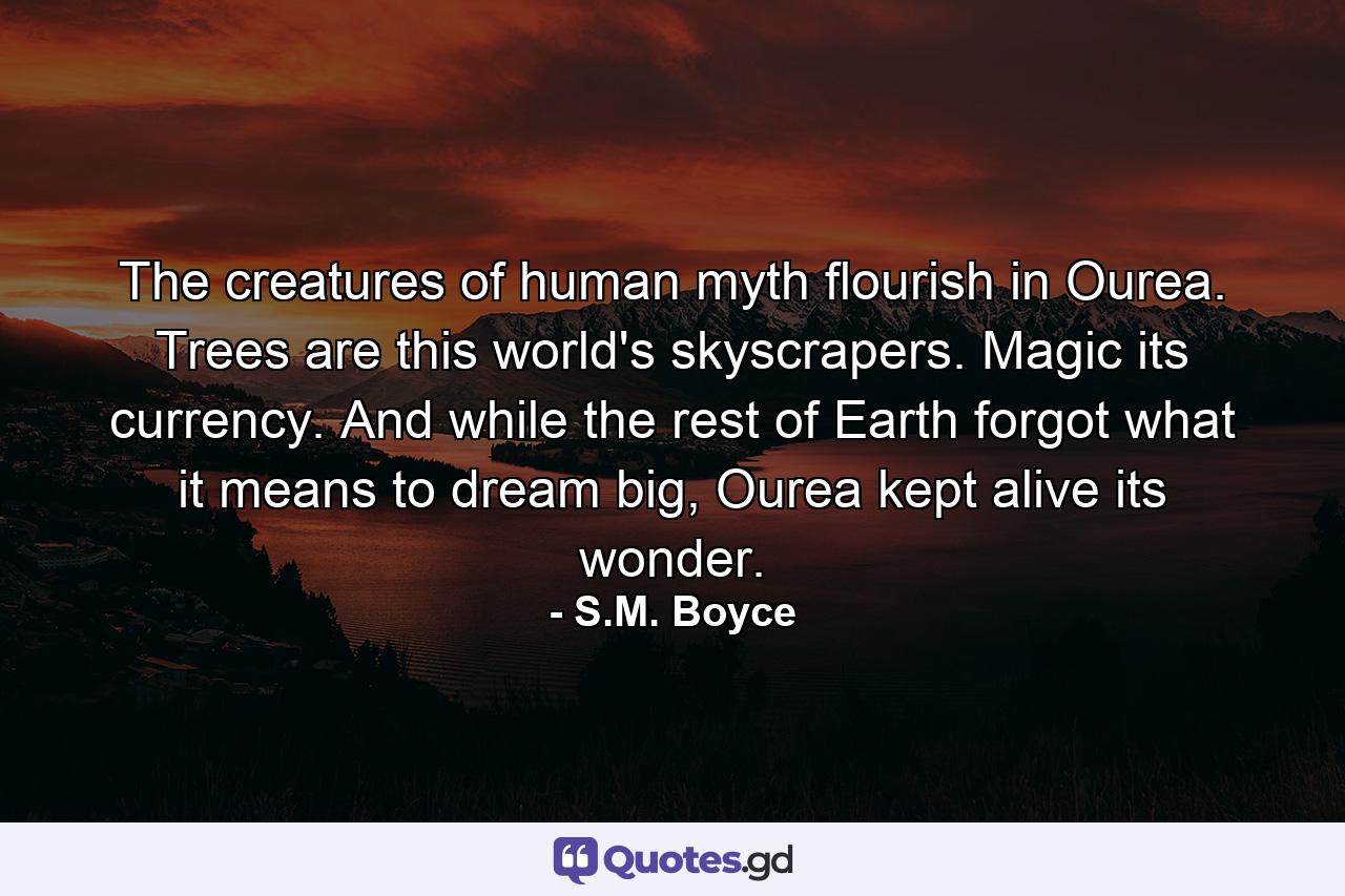 The creatures of human myth flourish in Ourea. Trees are this world's skyscrapers. Magic its currency. And while the rest of Earth forgot what it means to dream big, Ourea kept alive its wonder. - Quote by S.M. Boyce