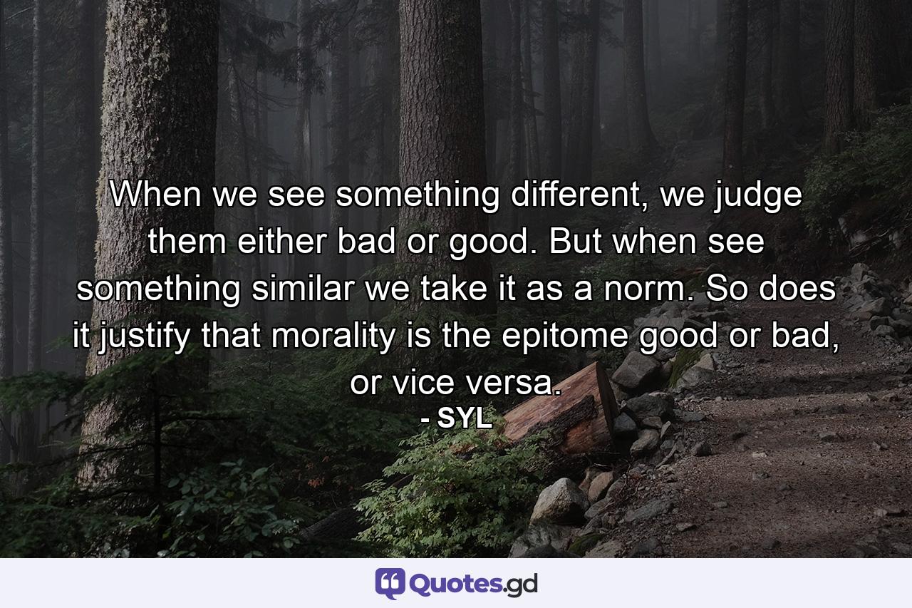 When we see something different, we judge them either bad or good. But when see something similar we take it as a norm. So does it justify that morality is the epitome good or bad, or vice versa. - Quote by SYL