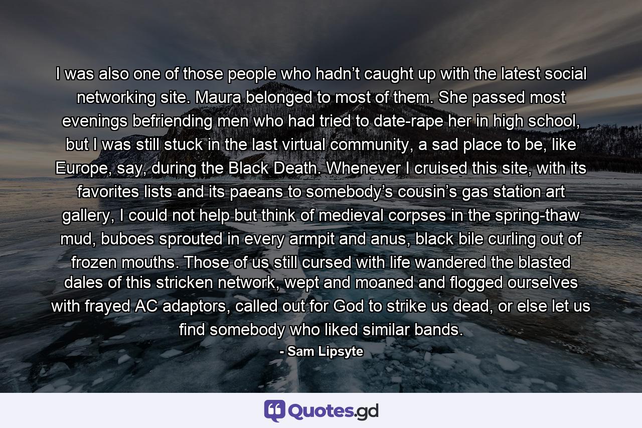 I was also one of those people who hadn’t caught up with the latest social networking site. Maura belonged to most of them. She passed most evenings befriending men who had tried to date-rape her in high school, but I was still stuck in the last virtual community, a sad place to be, like Europe, say, during the Black Death. Whenever I cruised this site, with its favorites lists and its paeans to somebody’s cousin’s gas station art gallery, I could not help but think of medieval corpses in the spring-thaw mud, buboes sprouted in every armpit and anus, black bile curling out of frozen mouths. Those of us still cursed with life wandered the blasted dales of this stricken network, wept and moaned and flogged ourselves with frayed AC adaptors, called out for God to strike us dead, or else let us find somebody who liked similar bands. - Quote by Sam Lipsyte