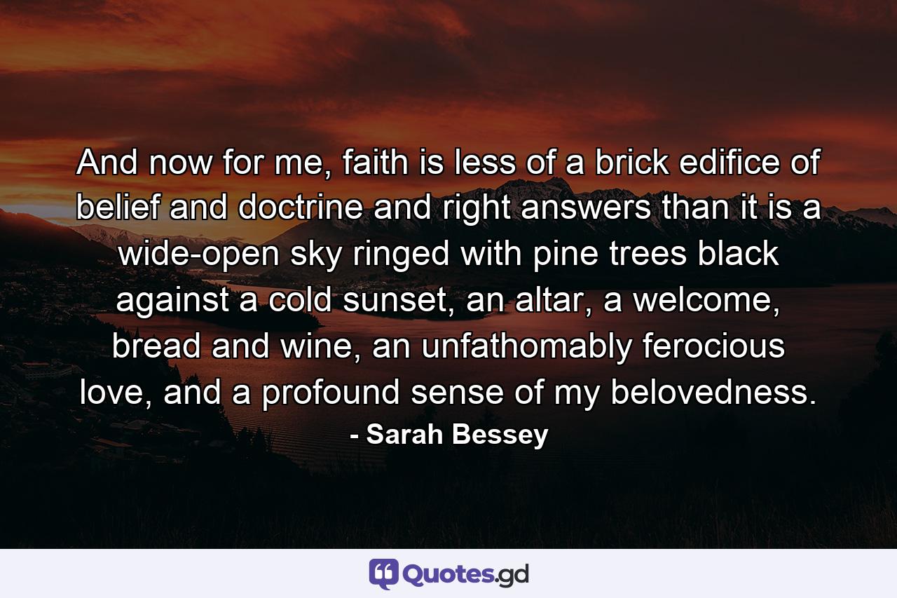 And now for me, faith is less of a brick edifice of belief and doctrine and right answers than it is a wide-open sky ringed with pine trees black against a cold sunset, an altar, a welcome, bread and wine, an unfathomably ferocious love, and a profound sense of my belovedness. - Quote by Sarah Bessey