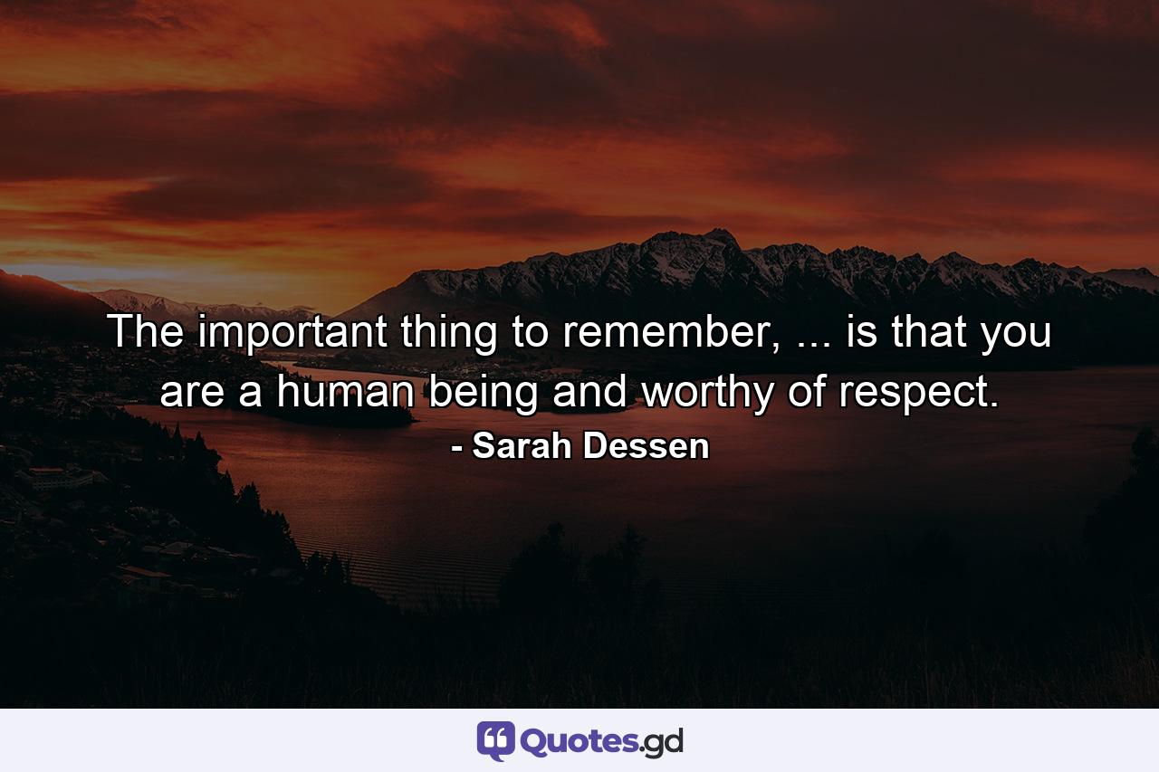 The important thing to remember, ... is that you are a human being and worthy of respect. - Quote by Sarah Dessen