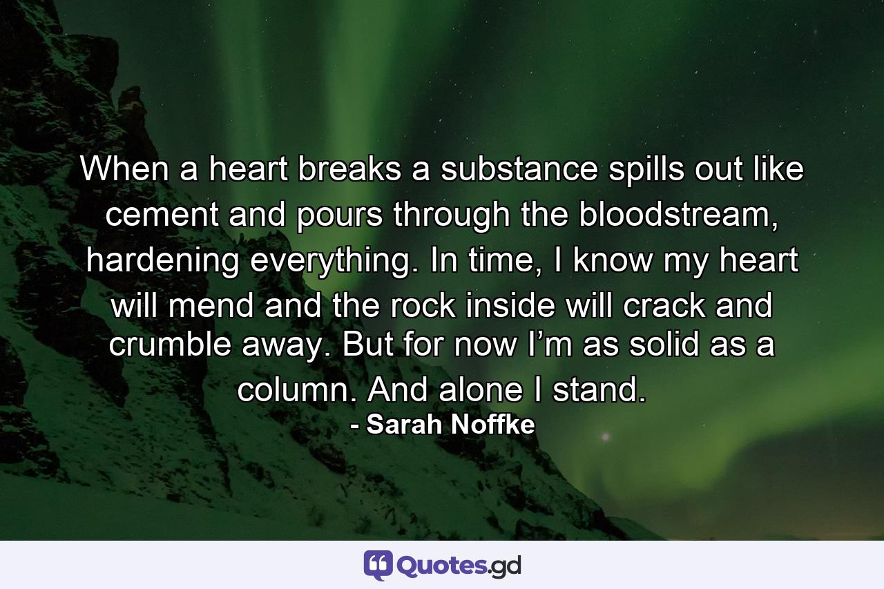 When a heart breaks a substance spills out like cement and pours through the bloodstream, hardening everything. In time, I know my heart will mend and the rock inside will crack and crumble away. But for now I’m as solid as a column. And alone I stand. - Quote by Sarah Noffke