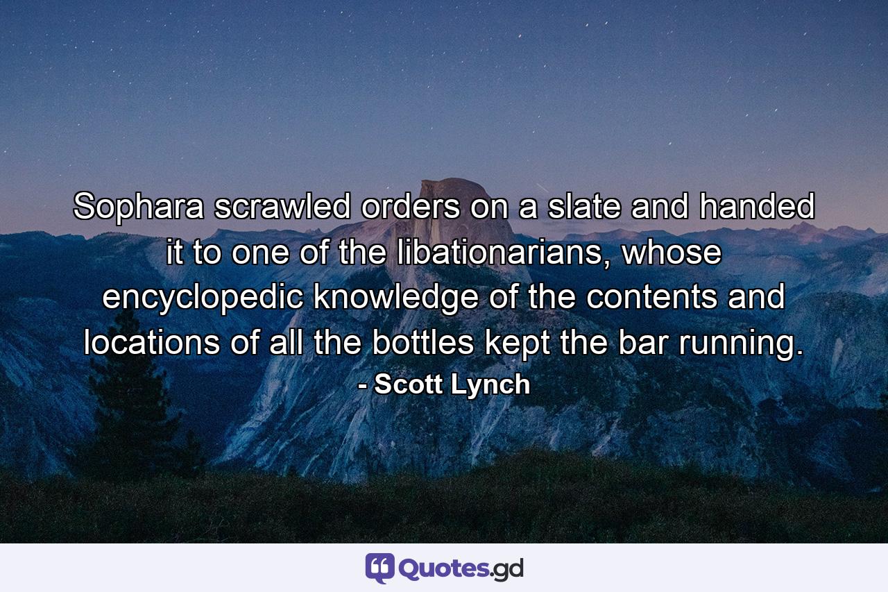 Sophara scrawled orders on a slate and handed it to one of the libationarians, whose encyclopedic knowledge of the contents and locations of all the bottles kept the bar running. - Quote by Scott Lynch