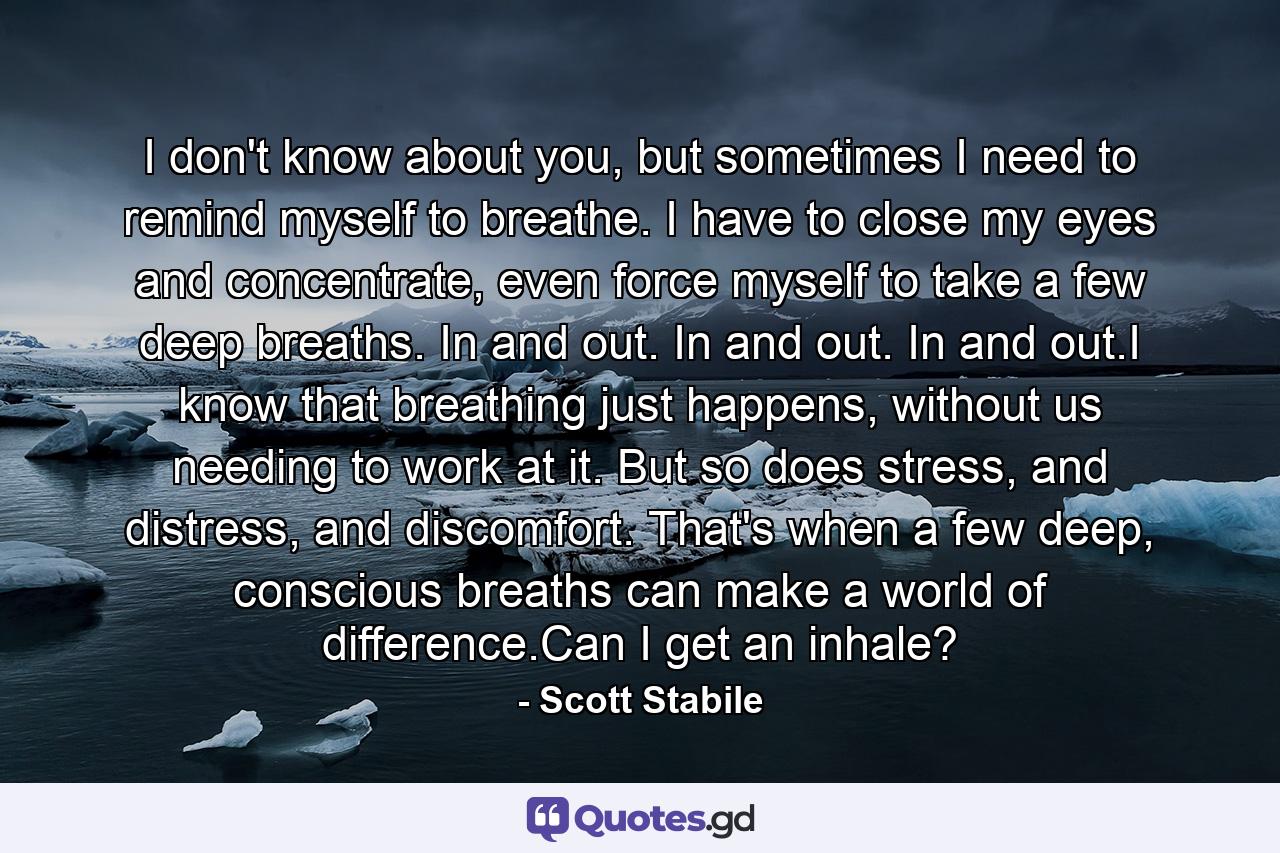 I don't know about you, but sometimes I need to remind myself to breathe. I have to close my eyes and concentrate, even force myself to take a few deep breaths. In and out. In and out. In and out.I know that breathing just happens, without us needing to work at it. But so does stress, and distress, and discomfort. That's when a few deep, conscious breaths can make a world of difference.Can I get an inhale? - Quote by Scott Stabile