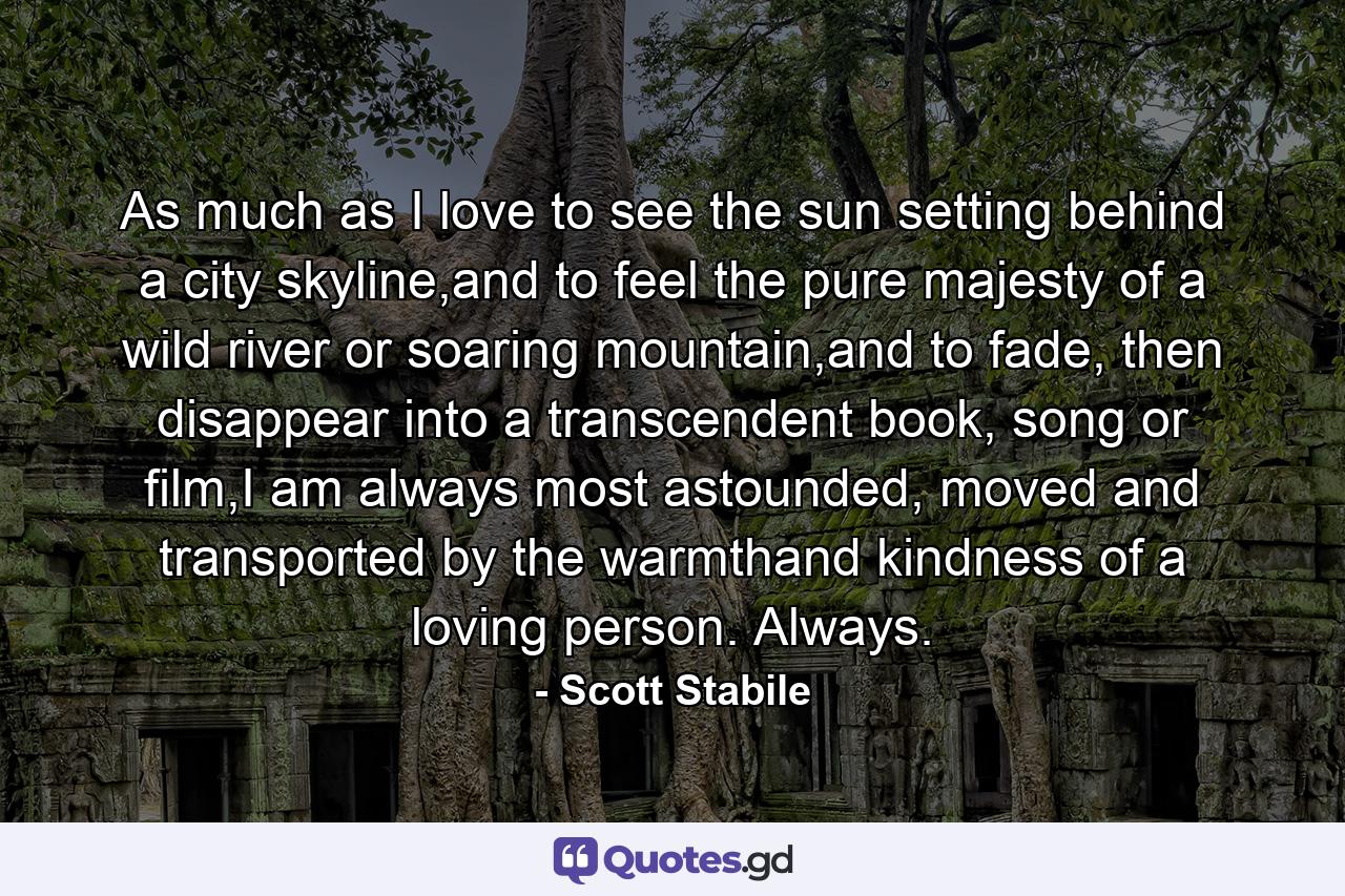 As much as I love to see the sun setting behind a city skyline,and to feel the pure majesty of a wild river or soaring mountain,and to fade, then disappear into a transcendent book, song or film,I am always most astounded, moved and transported by the warmthand kindness of a loving person. Always. - Quote by Scott Stabile