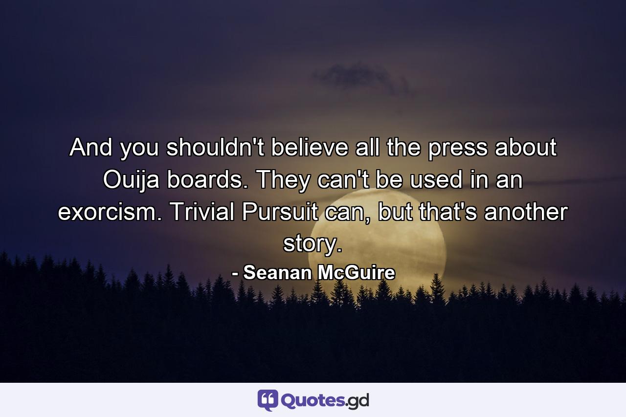 And you shouldn't believe all the press about Ouija boards. They can't be used in an exorcism. Trivial Pursuit can, but that's another story. - Quote by Seanan McGuire