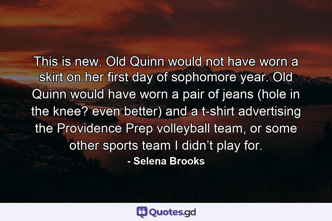 This is new. Old Quinn would not have worn a skirt on her first day of sophomore year. Old Quinn would have worn a pair of jeans (hole in the knee? even better) and a t-shirt advertising the Providence Prep volleyball team, or some other sports team I didn’t play for. - Quote by Selena Brooks