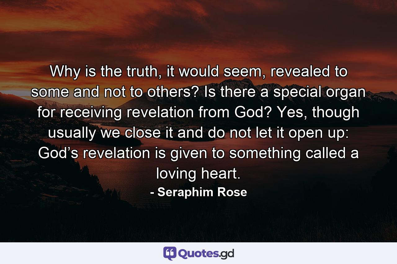 Why is the truth, it would seem, revealed to some and not to others? Is there a special organ for receiving revelation from God? Yes, though usually we close it and do not let it open up: God’s revelation is given to something called a loving heart. - Quote by Seraphim Rose