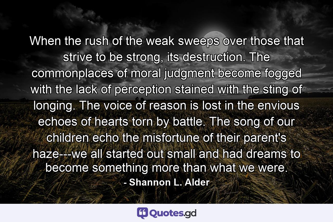 When the rush of the weak sweeps over those that strive to be strong, its destruction. The commonplaces of moral judgment become fogged with the lack of perception stained with the sting of longing. The voice of reason is lost in the envious echoes of hearts torn by battle. The song of our children echo the misfortune of their parent's haze---we all started out small and had dreams to become something more than what we were. - Quote by Shannon L. Alder