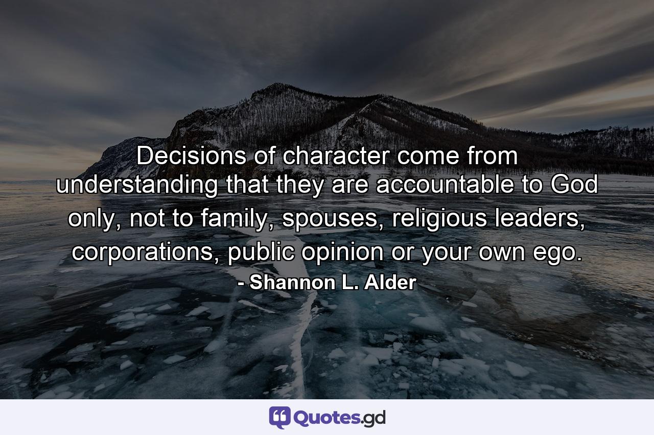 Decisions of character come from understanding that they are accountable to God only, not to family, spouses, religious leaders, corporations, public opinion or your own ego. - Quote by Shannon L. Alder