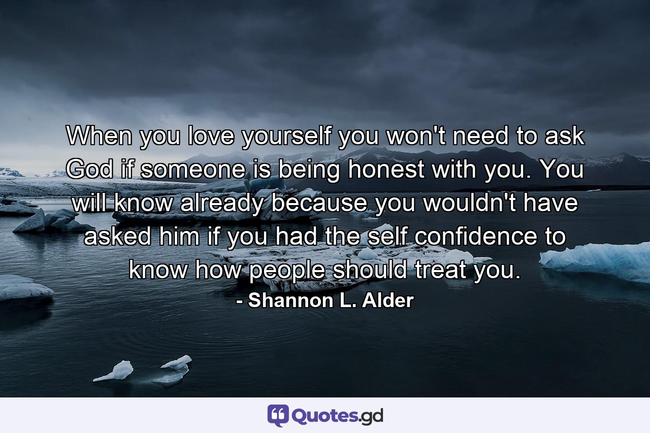 When you love yourself you won't need to ask God if someone is being honest with you. You will know already because you wouldn't have asked him if you had the self confidence to know how people should treat you. - Quote by Shannon L. Alder