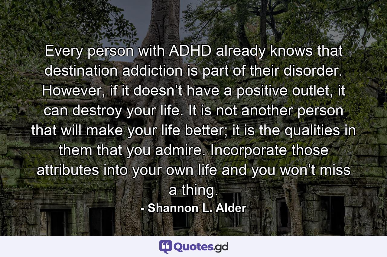 Every person with ADHD already knows that destination addiction is part of their disorder. However, if it doesn’t have a positive outlet, it can destroy your life. It is not another person that will make your life better; it is the qualities in them that you admire. Incorporate those attributes into your own life and you won’t miss a thing. - Quote by Shannon L. Alder