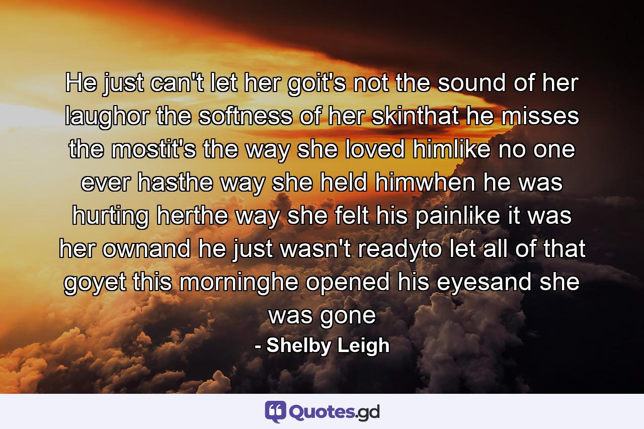 He just can't let her goit's not the sound of her laughor the softness of her skinthat he misses the mostit's the way she loved himlike no one ever hasthe way she held himwhen he was hurting herthe way she felt his painlike it was her ownand he just wasn't readyto let all of that goyet this morninghe opened his eyesand she was gone - Quote by Shelby Leigh