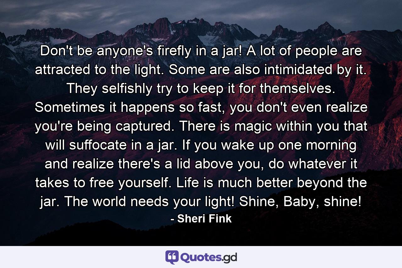 Don't be anyone's firefly in a jar! A lot of people are attracted to the light. Some are also intimidated by it. They selfishly try to keep it for themselves. Sometimes it happens so fast, you don't even realize you're being captured. There is magic within you that will suffocate in a jar. If you wake up one morning and realize there's a lid above you, do whatever it takes to free yourself. Life is much better beyond the jar. The world needs your light! Shine, Baby, shine! - Quote by Sheri Fink