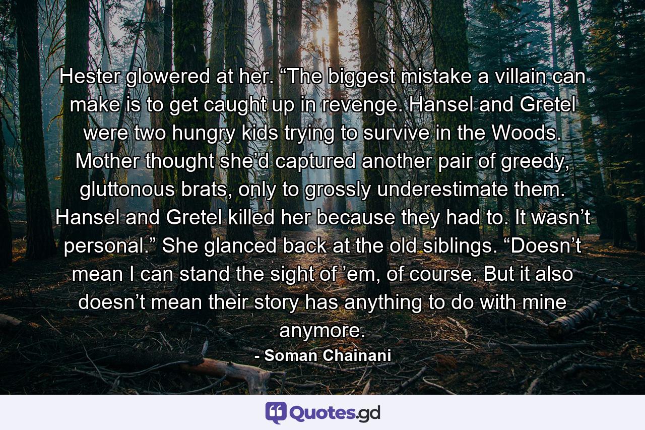 Hester glowered at her. “The biggest mistake a villain can make is to get caught up in revenge. Hansel and Gretel were two hungry kids trying to survive in the Woods. Mother thought she’d captured another pair of greedy, gluttonous brats, only to grossly underestimate them. Hansel and Gretel killed her because they had to. It wasn’t personal.” She glanced back at the old siblings. “Doesn’t mean I can stand the sight of ’em, of course. But it also doesn’t mean their story has anything to do with mine anymore. - Quote by Soman Chainani