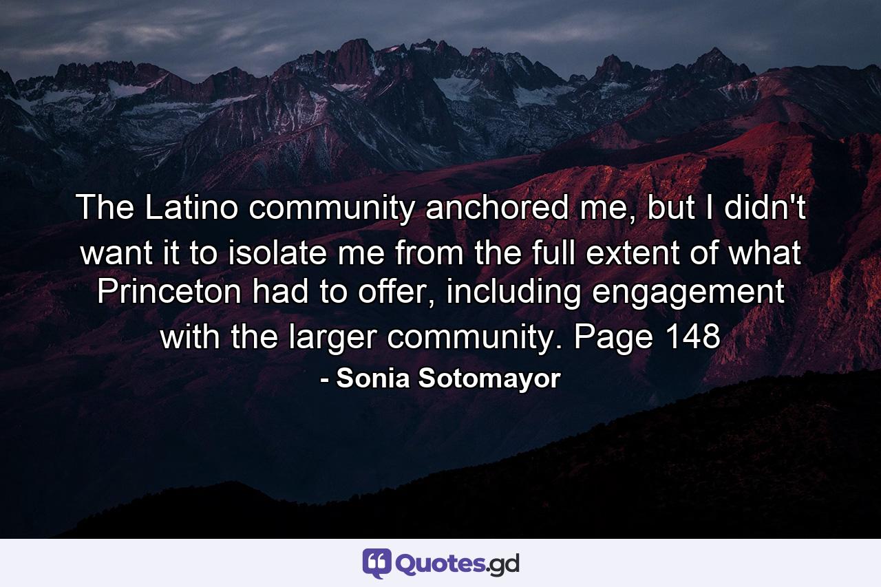 The Latino community anchored me, but I didn't want it to isolate me from the full extent of what Princeton had to offer, including engagement with the larger community. Page 148 - Quote by Sonia Sotomayor