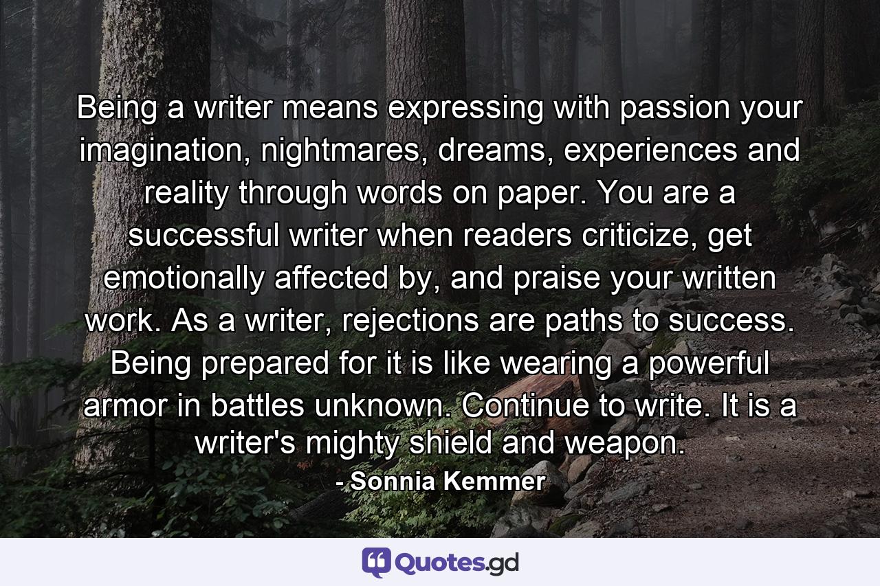 Being a writer means expressing with passion your imagination, nightmares, dreams, experiences and reality through words on paper. You are a successful writer when readers criticize, get emotionally affected by, and praise your written work. As a writer, rejections are paths to success. Being prepared for it is like wearing a powerful armor in battles unknown. Continue to write. It is a writer's mighty shield and weapon. - Quote by Sonnia Kemmer