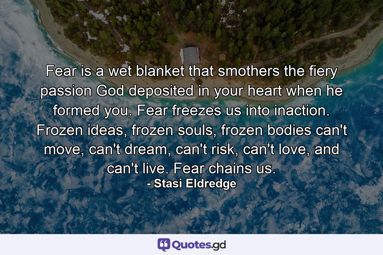 Fear is a wet blanket that smothers the fiery passion God deposited in your heart when he formed you. Fear freezes us into inaction. Frozen ideas, frozen souls, frozen bodies can't move, can't dream, can't risk, can't love, and can't live. Fear chains us. - Quote by Stasi Eldredge