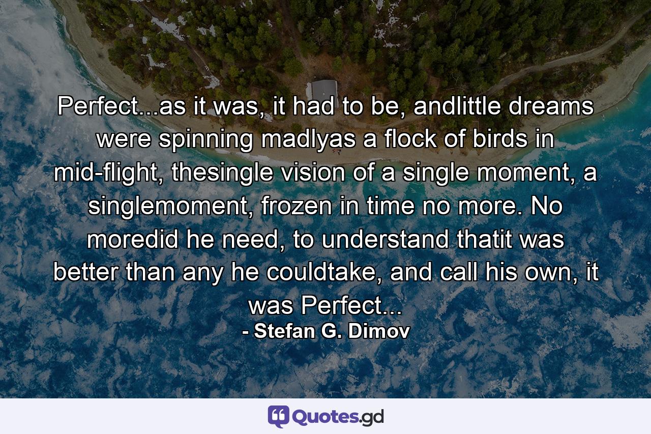 Perfect...as it was, it had to be, andlittle dreams were spinning madlyas a flock of birds in mid-flight, thesingle vision of a single moment, a singlemoment, frozen in time no more. No moredid he need, to understand thatit was better than any he couldtake, and call his own, it was Perfect... - Quote by Stefan G. Dimov