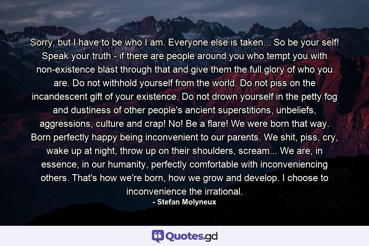 Sorry, but I have to be who I am. Everyone else is taken... So be your self! Speak your truth - if there are people around you who tempt you with non-existence blast through that and give them the full glory of who you are. Do not withhold yourself from the world. Do not piss on the incandescent gift of your existence. Do not drown yourself in the petty fog and dustiness of other people's ancient superstitions, unbeliefs, aggressions, culture and crap! No! Be a flare! We were born that way. Born perfectly happy being inconvenient to our parents. We shit, piss, cry, wake up at night, throw up on their shoulders, scream... We are, in essence, in our humanity, perfectly comfortable with inconveniencing others. That's how we're born, how we grow and develop. I choose to inconvenience the irrational. - Quote by Stefan Molyneux