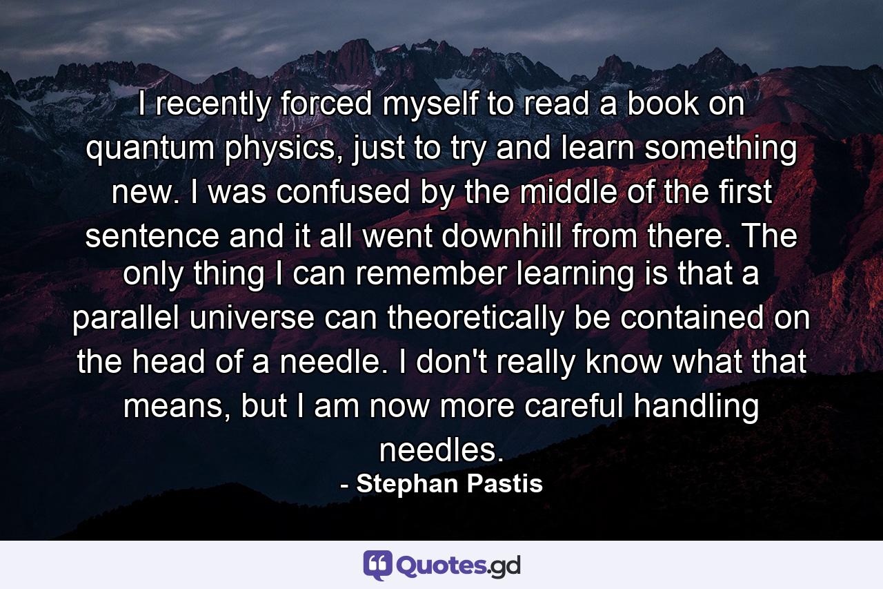 I recently forced myself to read a book on quantum physics, just to try and learn something new. I was confused by the middle of the first sentence and it all went downhill from there. The only thing I can remember learning is that a parallel universe can theoretically be contained on the head of a needle. I don't really know what that means, but I am now more careful handling needles. - Quote by Stephan Pastis