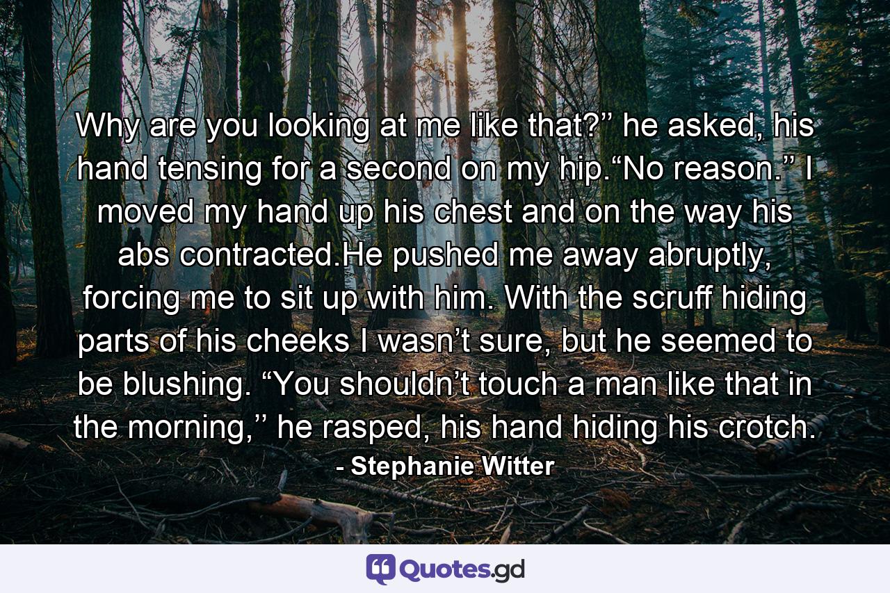 Why are you looking at me like that?’’ he asked, his hand tensing for a second on my hip.“No reason.’’ I moved my hand up his chest and on the way his abs contracted.He pushed me away abruptly, forcing me to sit up with him. With the scruff hiding parts of his cheeks I wasn’t sure, but he seemed to be blushing. “You shouldn’t touch a man like that in the morning,’’ he rasped, his hand hiding his crotch. - Quote by Stephanie Witter