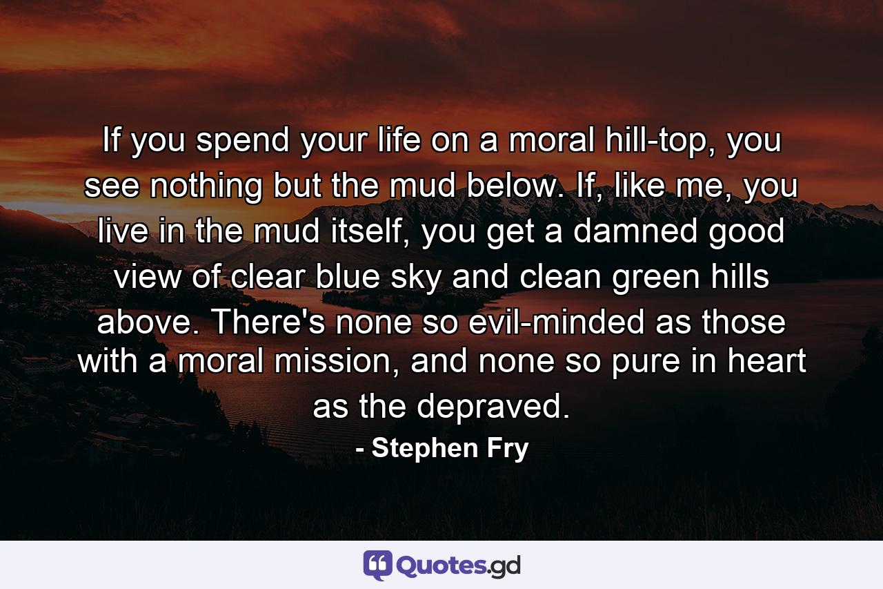 If you spend your life on a moral hill-top, you see nothing but the mud below. If, like me, you live in the mud itself, you get a damned good view of clear blue sky and clean green hills above. There's none so evil-minded as those with a moral mission, and none so pure in heart as the depraved. - Quote by Stephen Fry