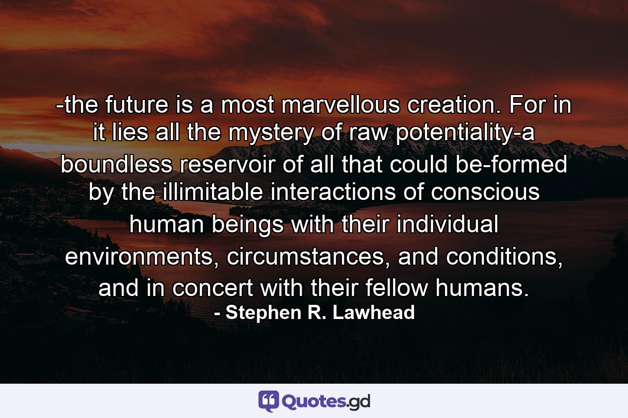 -the future is a most marvellous creation. For in it lies all the mystery of raw potentiality-a boundless reservoir of all that could be-formed by the illimitable interactions of conscious human beings with their individual environments, circumstances, and conditions, and in concert with their fellow humans. - Quote by Stephen R. Lawhead