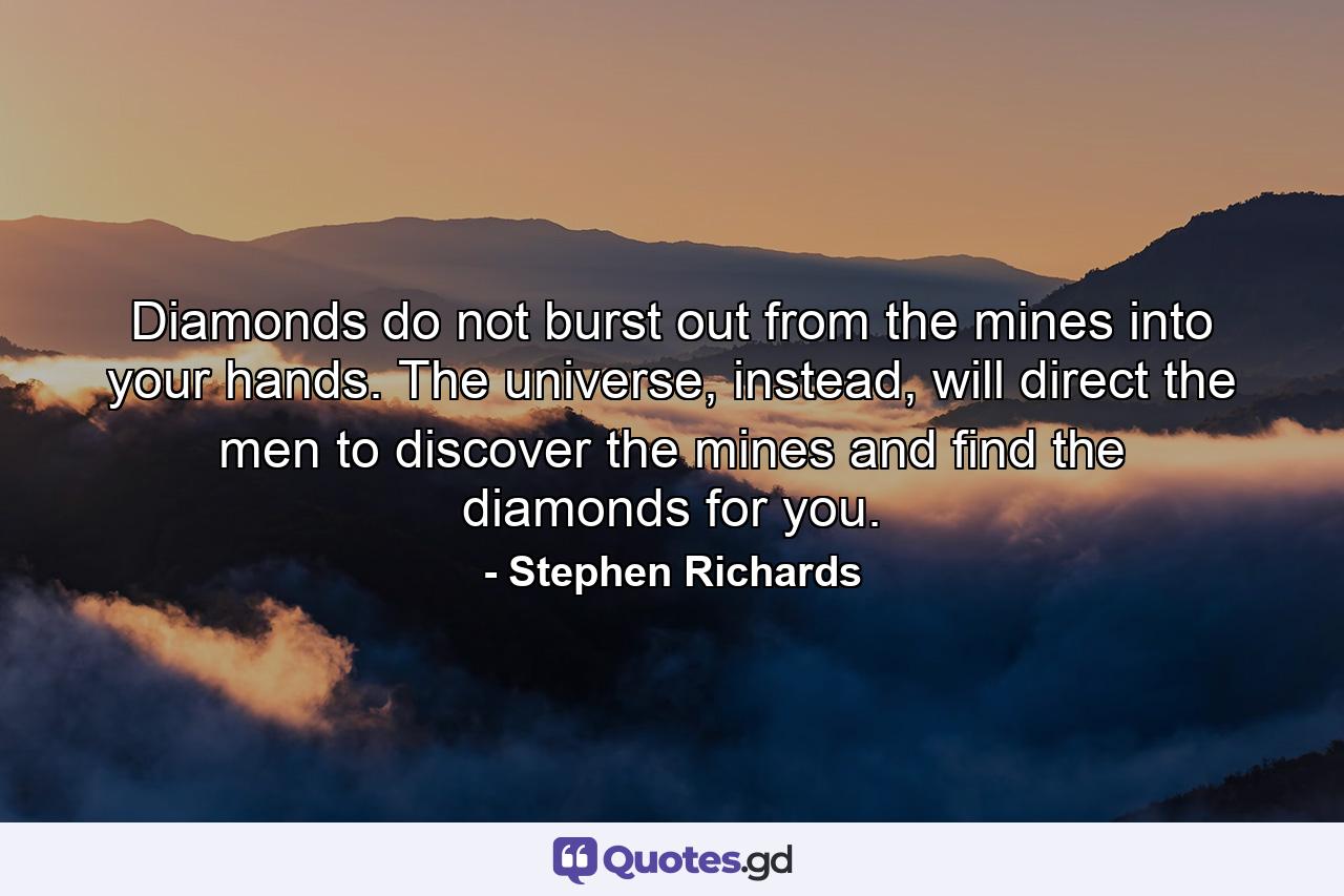 Diamonds do not burst out from the mines into your hands. The universe, instead, will direct the men to discover the mines and find the diamonds for you. - Quote by Stephen Richards