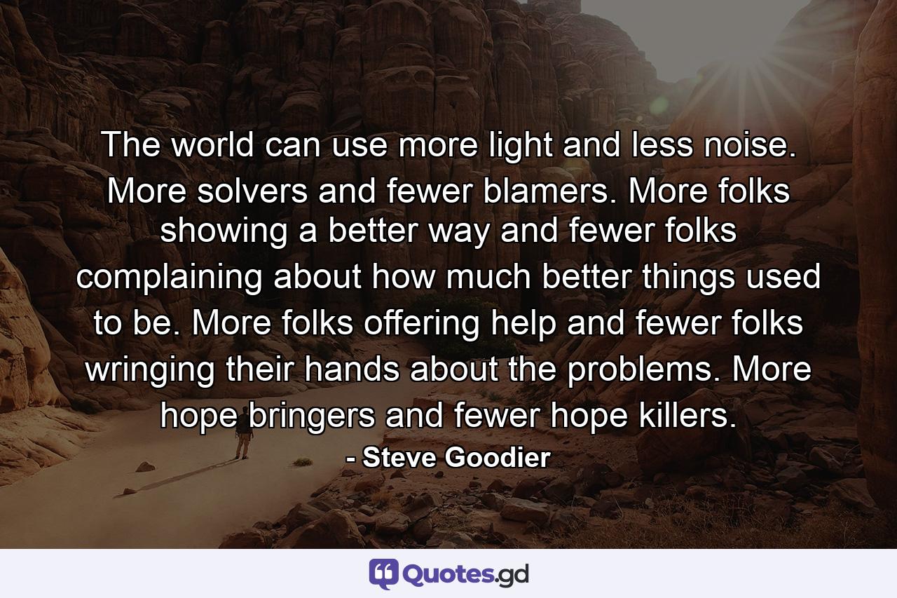 The world can use more light and less noise. More solvers and fewer blamers. More folks showing a better way and fewer folks complaining about how much better things used to be. More folks offering help and fewer folks wringing their hands about the problems. More hope bringers and fewer hope killers. - Quote by Steve Goodier