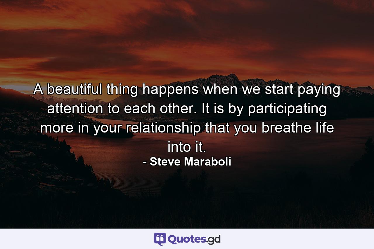 A beautiful thing happens when we start paying attention to each other. It is by participating more in your relationship that you breathe life into it. - Quote by Steve Maraboli