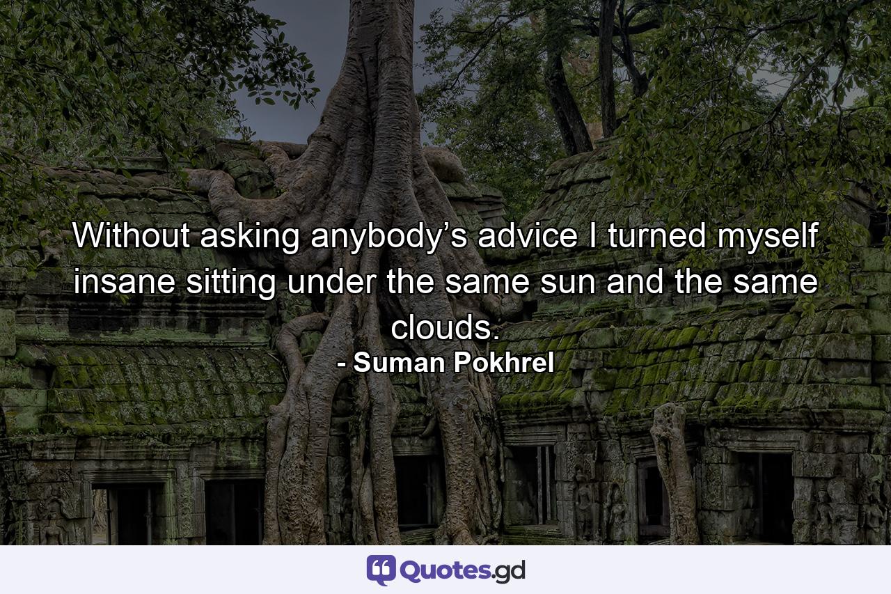 Without asking anybody’s advice I turned myself insane sitting under the same sun and the same clouds. - Quote by Suman Pokhrel