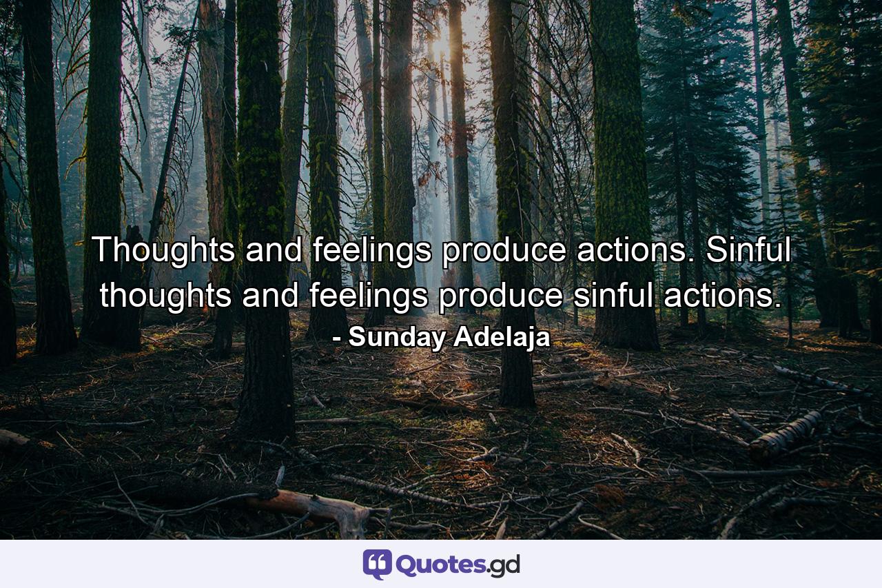 Thoughts and feelings produce actions. Sinful thoughts and feelings produce sinful actions. - Quote by Sunday Adelaja