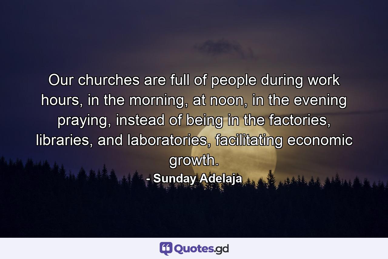 Our churches are full of people during work hours, in the morning, at noon, in the evening praying, instead of being in the factories, libraries, and laboratories, facilitating economic growth. - Quote by Sunday Adelaja