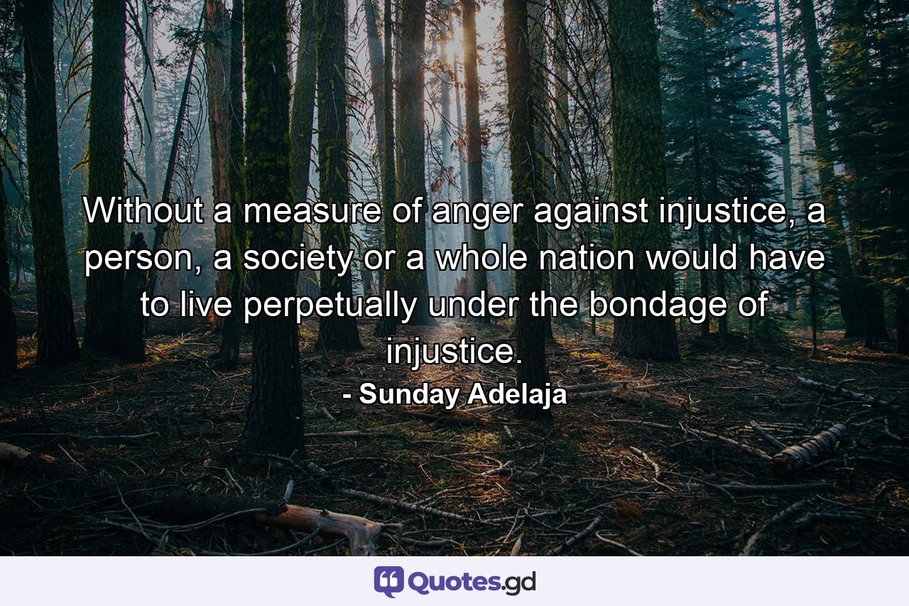 Without a measure of anger against injustice, a person, a society or a whole nation would have to live perpetually under the bondage of injustice. - Quote by Sunday Adelaja