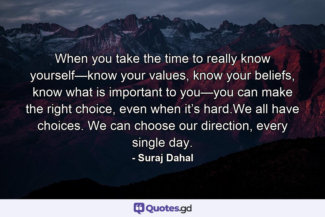 When you take the time to really know yourself—know your values, know your beliefs, know what is important to you—you can make the right choice, even when it’s hard.We all have choices. We can choose our direction, every single day. - Quote by Suraj Dahal