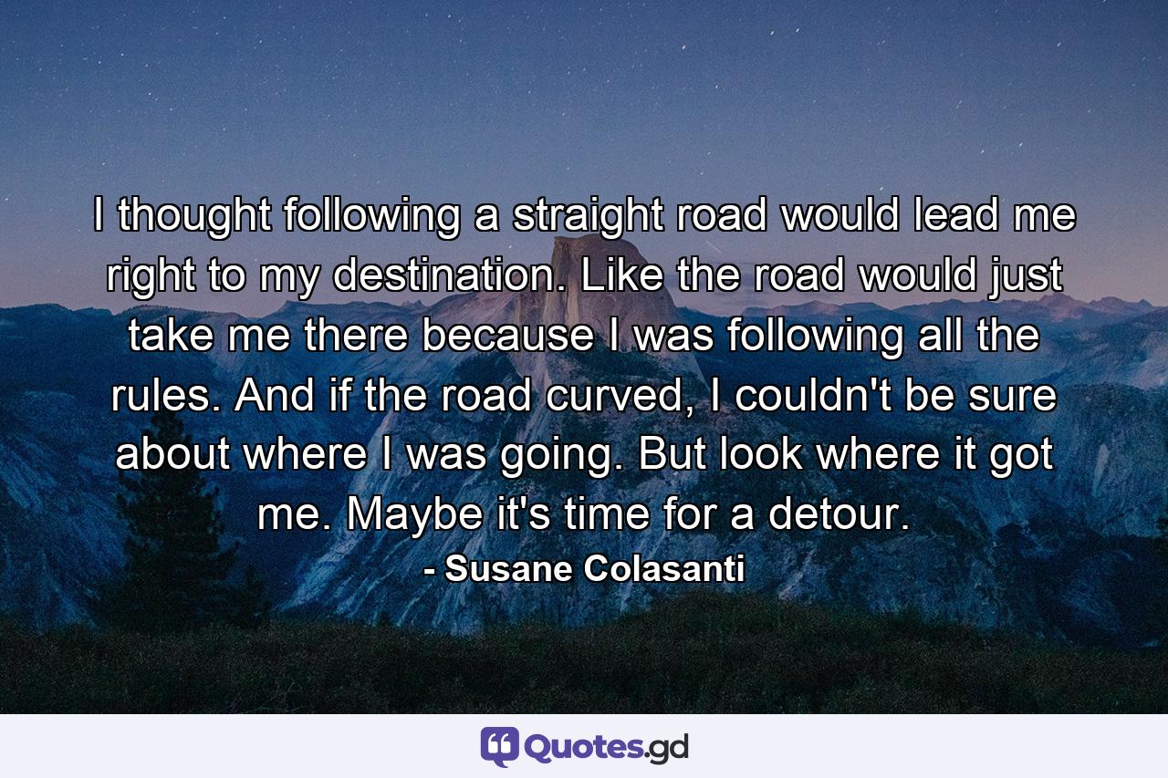 I thought following a straight road would lead me right to my destination. Like the road would just take me there because I was following all the rules. And if the road curved, I couldn't be sure about where I was going. But look where it got me. Maybe it's time for a detour. - Quote by Susane Colasanti